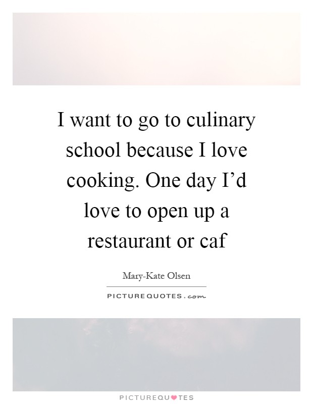 I want to go to culinary school because I love cooking. One day I’d love to open up a restaurant or caf Picture Quote #1