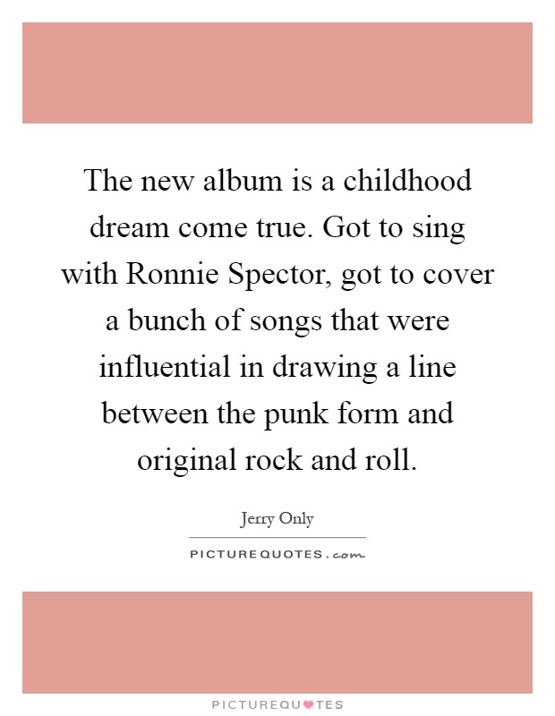 The new album is a childhood dream come true. Got to sing with Ronnie Spector, got to cover a bunch of songs that were influential in drawing a line between the punk form and original rock and roll Picture Quote #1