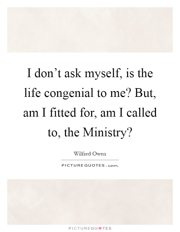 I don't ask myself, is the life congenial to me? But, am I fitted for, am I called to, the Ministry? Picture Quote #1