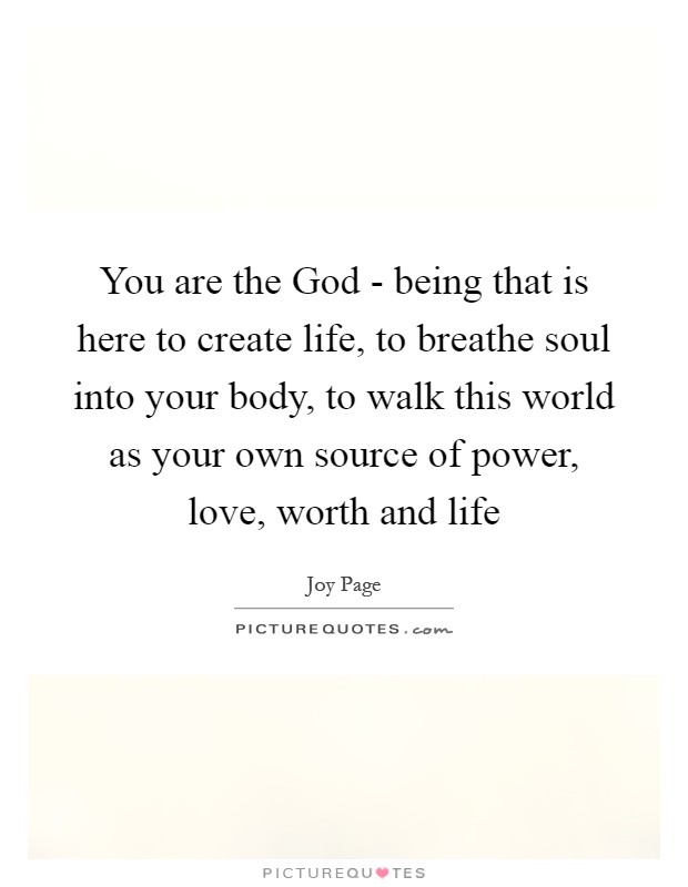 You are the God - being that is here to create life, to breathe soul into your body, to walk this world as your own source of power, love, worth and life Picture Quote #1