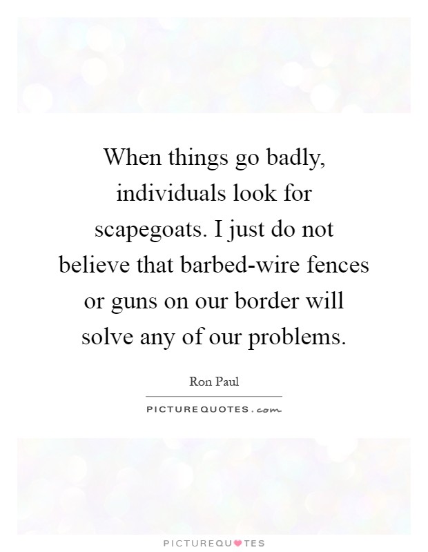 When things go badly, individuals look for scapegoats. I just do not believe that barbed-wire fences or guns on our border will solve any of our problems Picture Quote #1