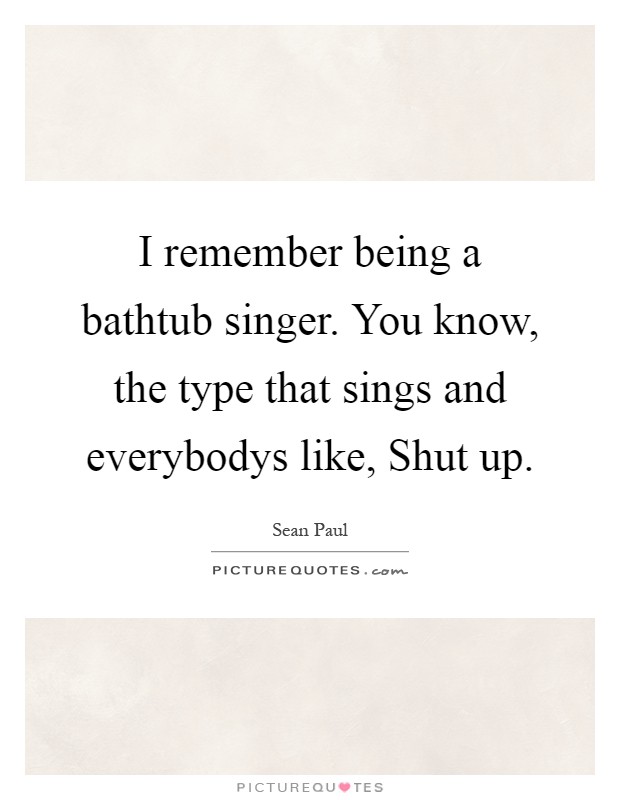 I remember being a bathtub singer. You know, the type that sings and everybodys like, Shut up Picture Quote #1