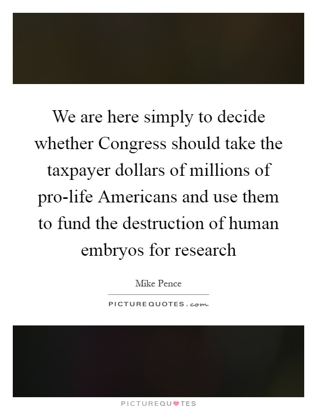 We are here simply to decide whether Congress should take the taxpayer dollars of millions of pro-life Americans and use them to fund the destruction of human embryos for research Picture Quote #1