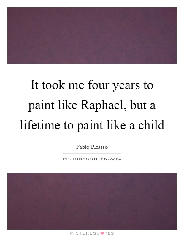 It took me four years to paint like Raphael, but a lifetime to paint like a child Picture Quote #1