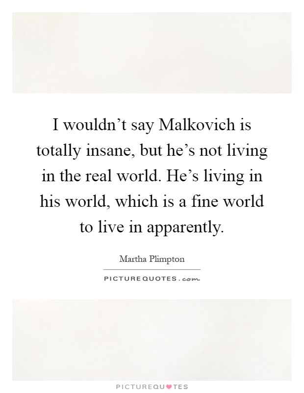 I wouldn't say Malkovich is totally insane, but he's not living in the real world. He's living in his world, which is a fine world to live in apparently Picture Quote #1