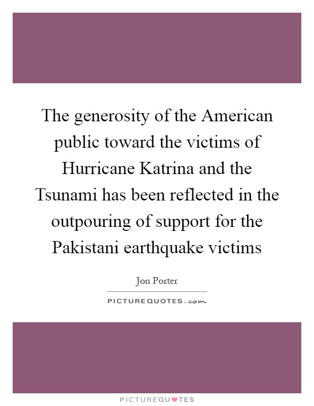 The generosity of the American public toward the victims of Hurricane Katrina and the Tsunami has been reflected in the outpouring of support for the Pakistani earthquake victims Picture Quote #1