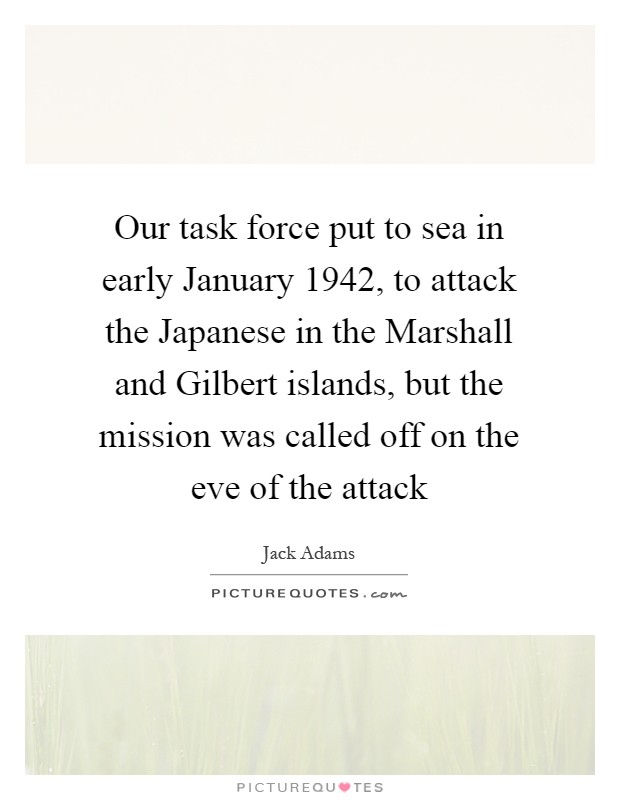 Our task force put to sea in early January 1942, to attack the Japanese in the Marshall and Gilbert islands, but the mission was called off on the eve of the attack Picture Quote #1