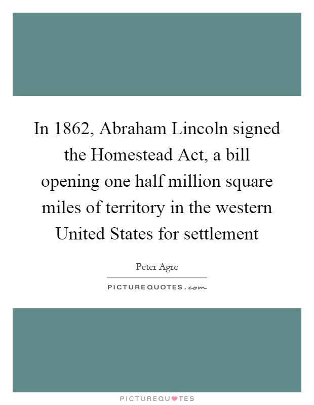 In 1862, Abraham Lincoln signed the Homestead Act, a bill opening one half million square miles of territory in the western United States for settlement Picture Quote #1