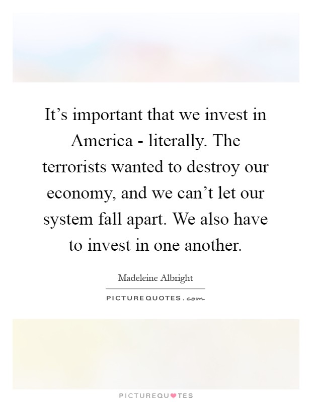 It’s important that we invest in America - literally. The terrorists wanted to destroy our economy, and we can’t let our system fall apart. We also have to invest in one another Picture Quote #1