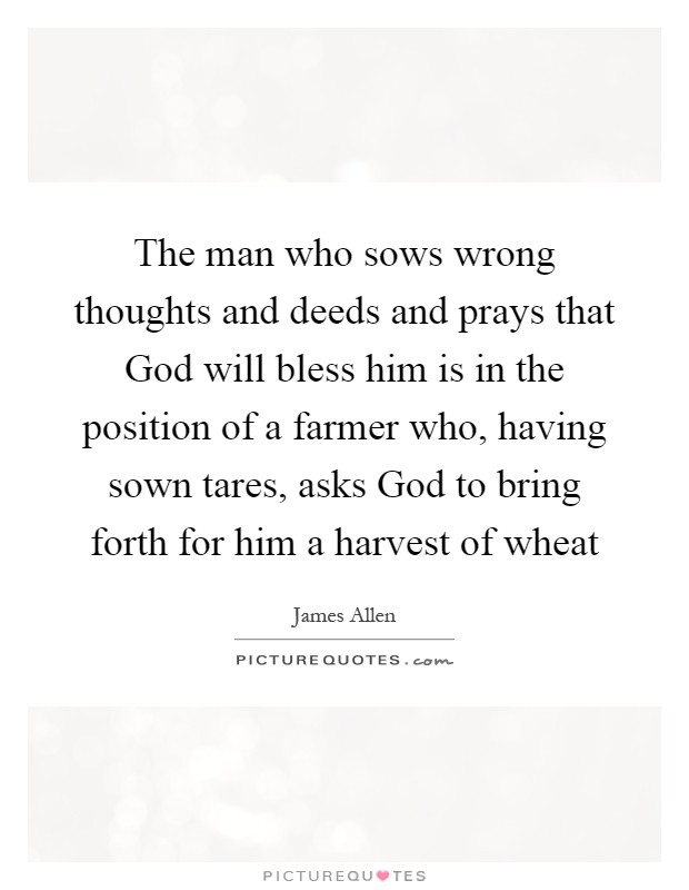 The man who sows wrong thoughts and deeds and prays that God will bless him is in the position of a farmer who, having sown tares, asks God to bring forth for him a harvest of wheat Picture Quote #1