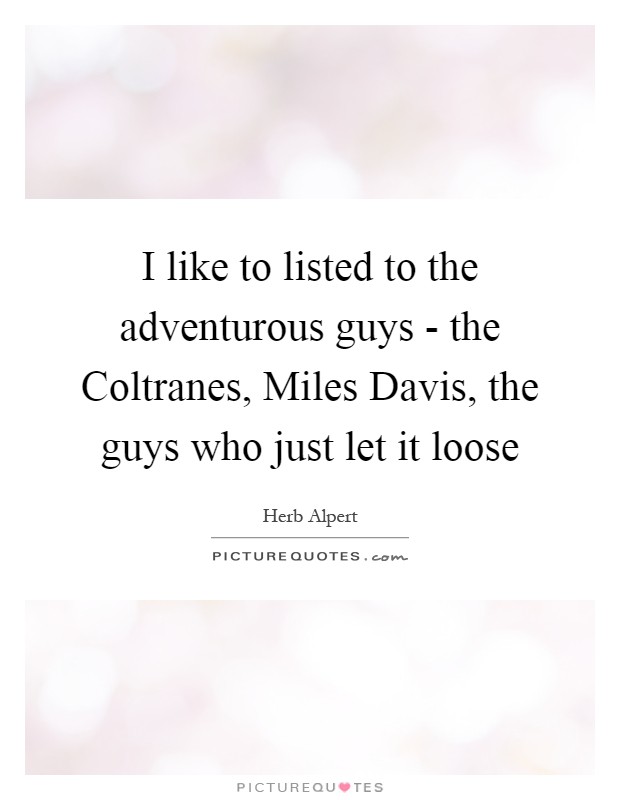 I like to listed to the adventurous guys - the Coltranes, Miles Davis, the guys who just let it loose Picture Quote #1