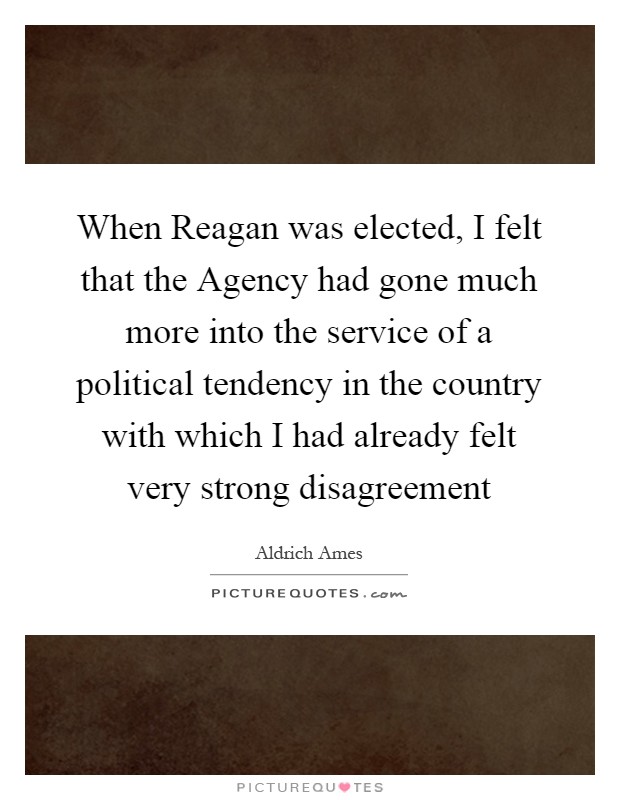 When Reagan was elected, I felt that the Agency had gone much more into the service of a political tendency in the country with which I had already felt very strong disagreement Picture Quote #1