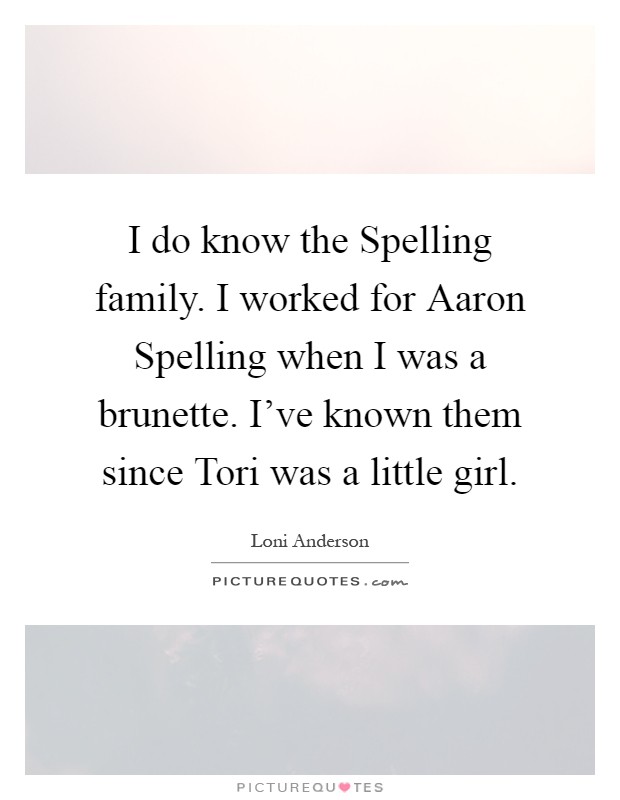 I do know the Spelling family. I worked for Aaron Spelling when I was a brunette. I’ve known them since Tori was a little girl Picture Quote #1