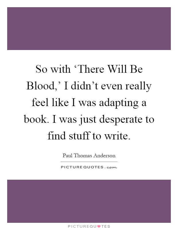 So with ‘There Will Be Blood,' I didn't even really feel like I was adapting a book. I was just desperate to find stuff to write Picture Quote #1