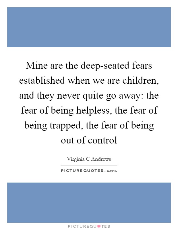 Mine are the deep-seated fears established when we are children, and they never quite go away: the fear of being helpless, the fear of being trapped, the fear of being out of control Picture Quote #1