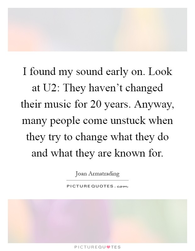 I found my sound early on. Look at U2: They haven’t changed their music for 20 years. Anyway, many people come unstuck when they try to change what they do and what they are known for Picture Quote #1