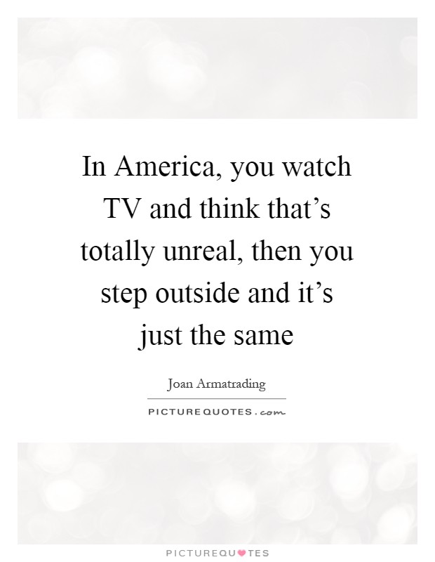 In America, you watch TV and think that’s totally unreal, then you step outside and it’s just the same Picture Quote #1