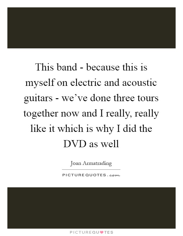 This band - because this is myself on electric and acoustic guitars - we've done three tours together now and I really, really like it which is why I did the DVD as well Picture Quote #1