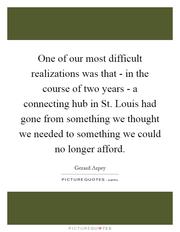 One of our most difficult realizations was that - in the course of two years - a connecting hub in St. Louis had gone from something we thought we needed to something we could no longer afford Picture Quote #1