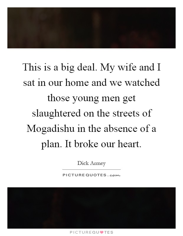 This is a big deal. My wife and I sat in our home and we watched those young men get slaughtered on the streets of Mogadishu in the absence of a plan. It broke our heart Picture Quote #1