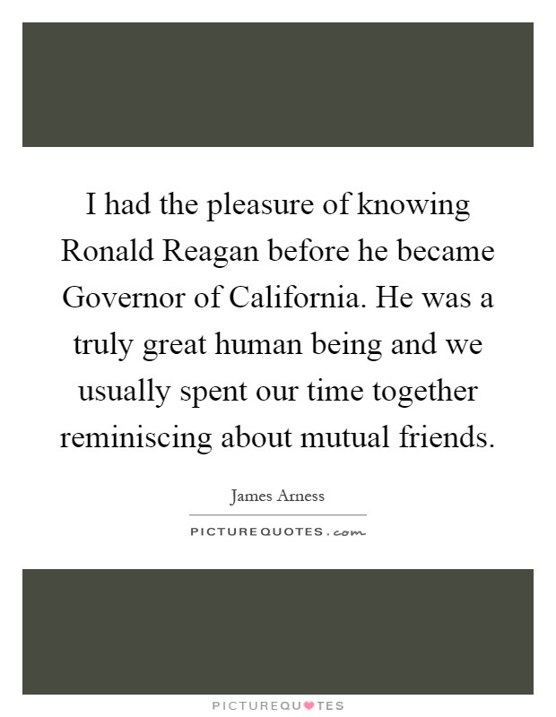 I had the pleasure of knowing Ronald Reagan before he became Governor of California. He was a truly great human being and we usually spent our time together reminiscing about mutual friends Picture Quote #1