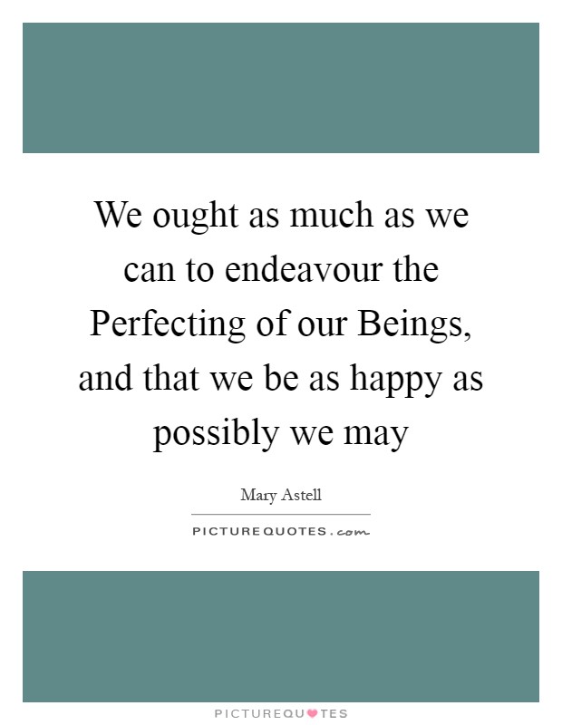 We ought as much as we can to endeavour the Perfecting of our Beings, and that we be as happy as possibly we may Picture Quote #1