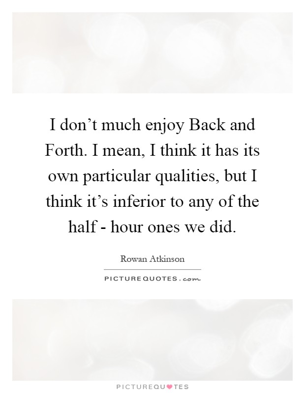 I don’t much enjoy Back and Forth. I mean, I think it has its own particular qualities, but I think it’s inferior to any of the half - hour ones we did Picture Quote #1