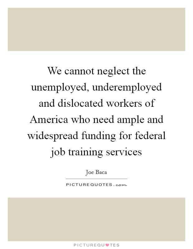 We cannot neglect the unemployed, underemployed and dislocated workers of America who need ample and widespread funding for federal job training services Picture Quote #1