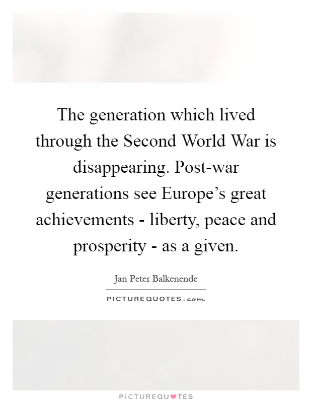 The generation which lived through the Second World War is disappearing. Post-war generations see Europe’s great achievements - liberty, peace and prosperity - as a given Picture Quote #1
