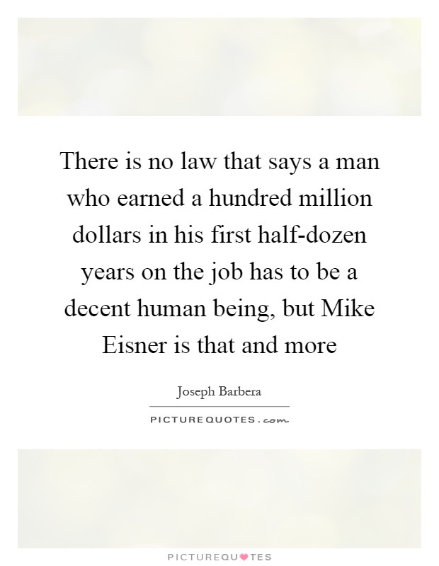 There is no law that says a man who earned a hundred million dollars in his first half-dozen years on the job has to be a decent human being, but Mike Eisner is that and more Picture Quote #1