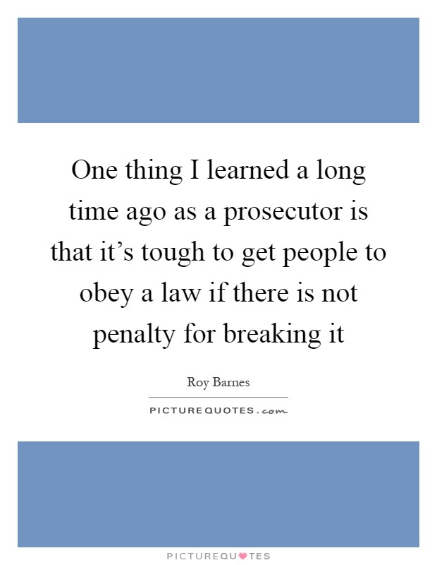 One thing I learned a long time ago as a prosecutor is that it's tough to get people to obey a law if there is not penalty for breaking it Picture Quote #1