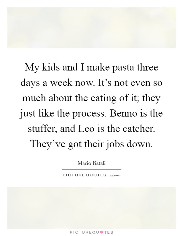 My kids and I make pasta three days a week now. It’s not even so much about the eating of it; they just like the process. Benno is the stuffer, and Leo is the catcher. They’ve got their jobs down Picture Quote #1