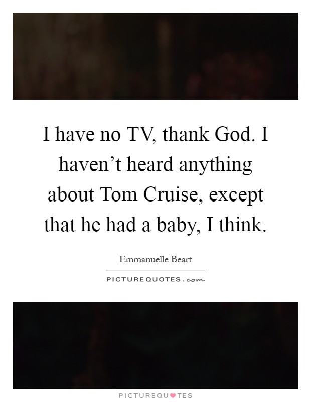 I have no TV, thank God. I haven’t heard anything about Tom Cruise, except that he had a baby, I think Picture Quote #1