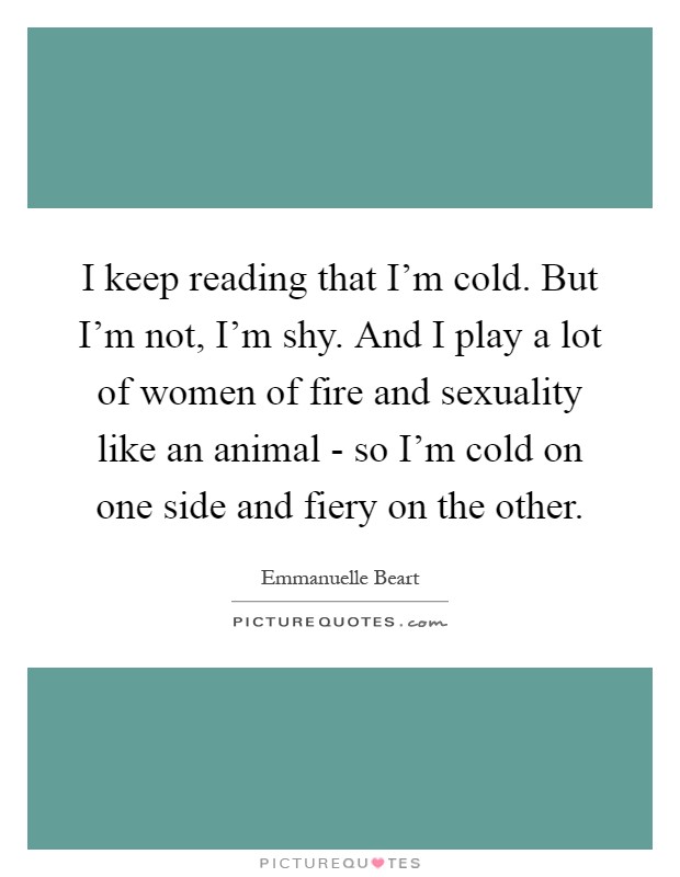 I keep reading that I’m cold. But I’m not, I’m shy. And I play a lot of women of fire and sexuality like an animal - so I’m cold on one side and fiery on the other Picture Quote #1