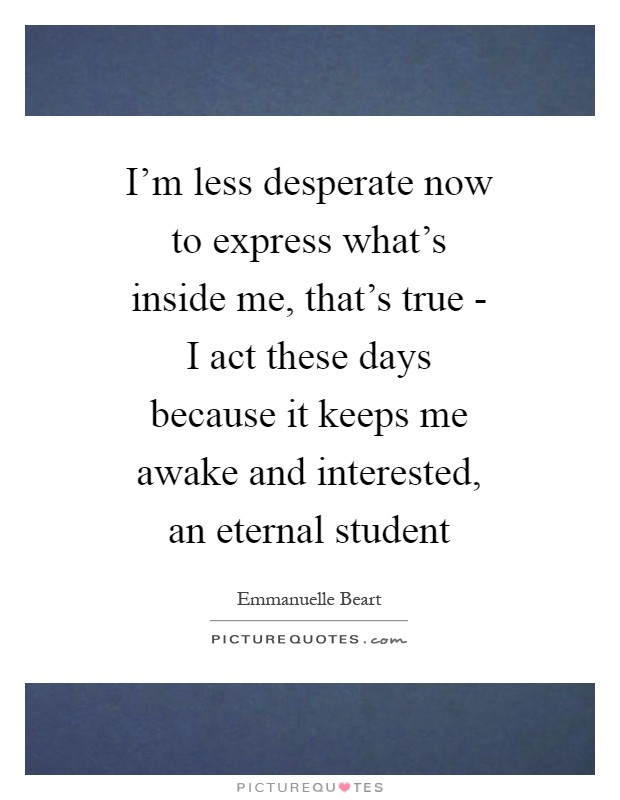 I’m less desperate now to express what’s inside me, that’s true - I act these days because it keeps me awake and interested, an eternal student Picture Quote #1