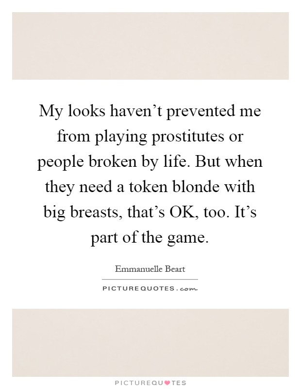 My looks haven’t prevented me from playing prostitutes or people broken by life. But when they need a token blonde with big breasts, that’s OK, too. It’s part of the game Picture Quote #1