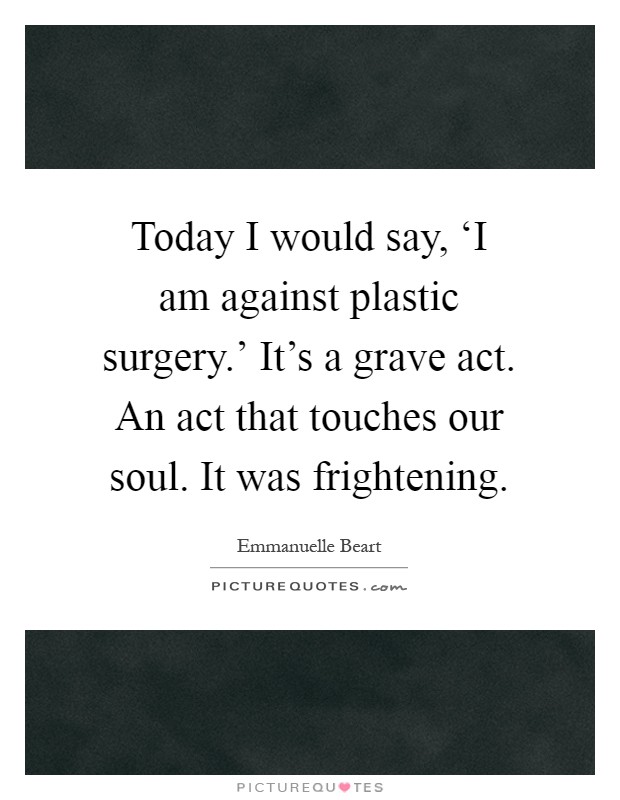 Today I would say, ‘I am against plastic surgery.’ It’s a grave act. An act that touches our soul. It was frightening Picture Quote #1