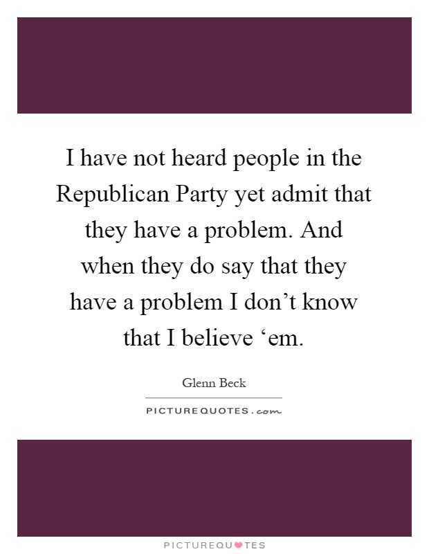 I have not heard people in the Republican Party yet admit that they have a problem. And when they do say that they have a problem I don’t know that I believe ‘em Picture Quote #1