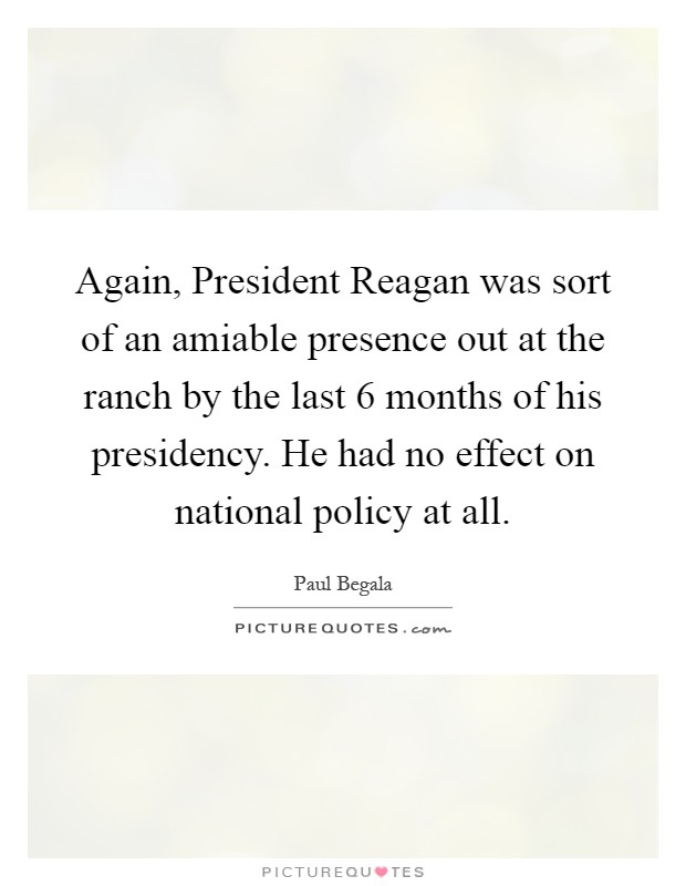 Again, President Reagan was sort of an amiable presence out at the ranch by the last 6 months of his presidency. He had no effect on national policy at all Picture Quote #1