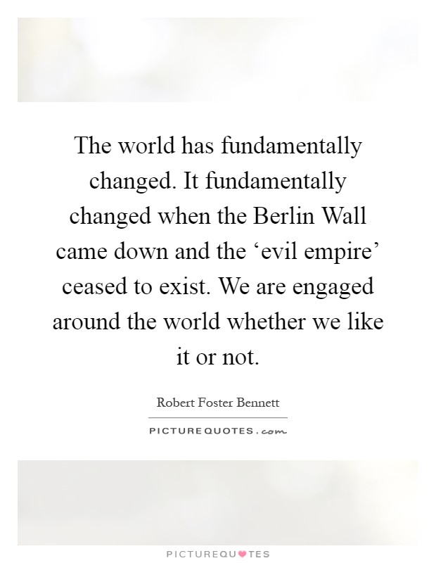 The world has fundamentally changed. It fundamentally changed when the Berlin Wall came down and the ‘evil empire' ceased to exist. We are engaged around the world whether we like it or not Picture Quote #1