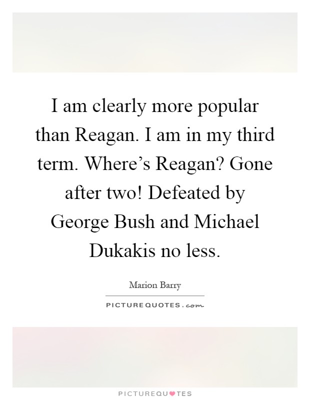 I am clearly more popular than Reagan. I am in my third term. Where’s Reagan? Gone after two! Defeated by George Bush and Michael Dukakis no less Picture Quote #1