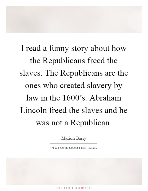 I read a funny story about how the Republicans freed the slaves. The Republicans are the ones who created slavery by law in the 1600’s. Abraham Lincoln freed the slaves and he was not a Republican Picture Quote #1