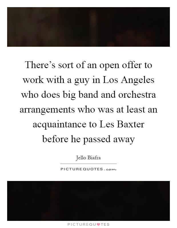 There’s sort of an open offer to work with a guy in Los Angeles who does big band and orchestra arrangements who was at least an acquaintance to Les Baxter before he passed away Picture Quote #1