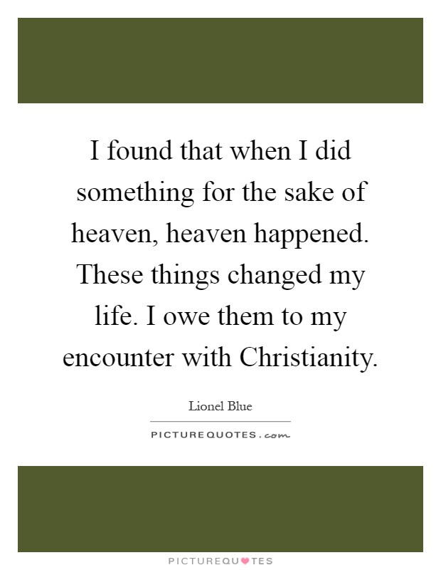 I found that when I did something for the sake of heaven, heaven happened. These things changed my life. I owe them to my encounter with Christianity Picture Quote #1