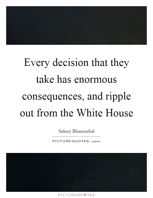 Every decision that they take has enormous consequences, and ripple out from the White House Picture Quote #1