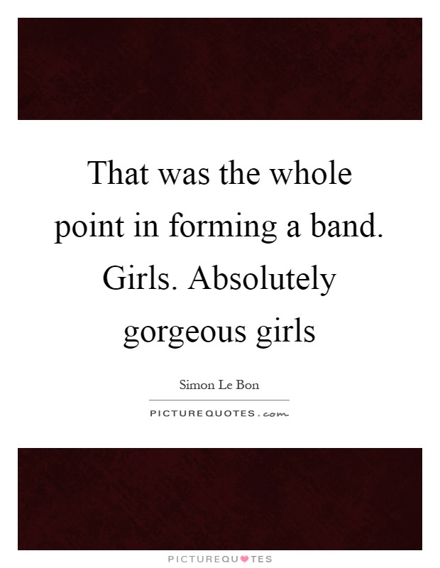 That was the whole point in forming a band. Girls. Absolutely gorgeous girls Picture Quote #1