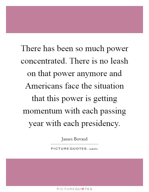 There has been so much power concentrated. There is no leash on that power anymore and Americans face the situation that this power is getting momentum with each passing year with each presidency Picture Quote #1