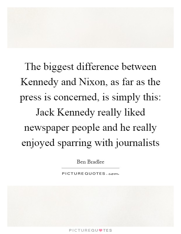 The biggest difference between Kennedy and Nixon, as far as the press is concerned, is simply this: Jack Kennedy really liked newspaper people and he really enjoyed sparring with journalists Picture Quote #1