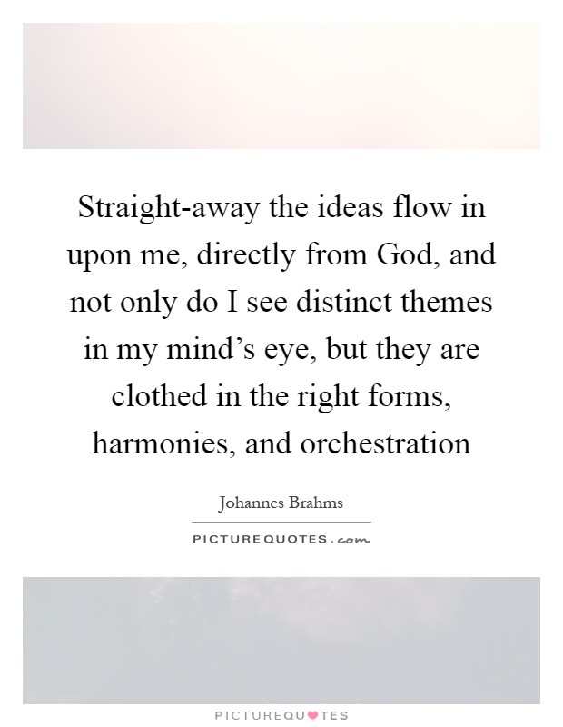 Straight-away the ideas flow in upon me, directly from God, and not only do I see distinct themes in my mind’s eye, but they are clothed in the right forms, harmonies, and orchestration Picture Quote #1
