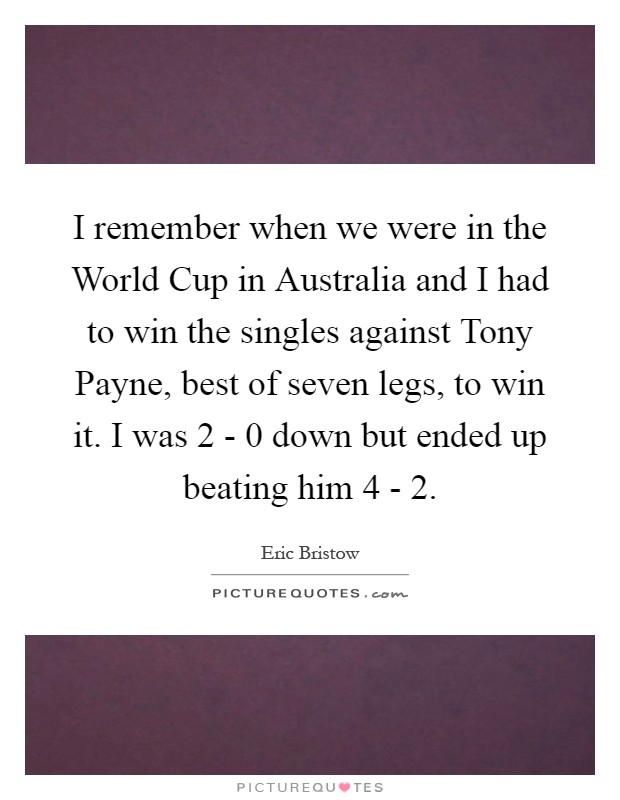 I remember when we were in the World Cup in Australia and I had to win the singles against Tony Payne, best of seven legs, to win it. I was 2 - 0 down but ended up beating him 4 - 2 Picture Quote #1